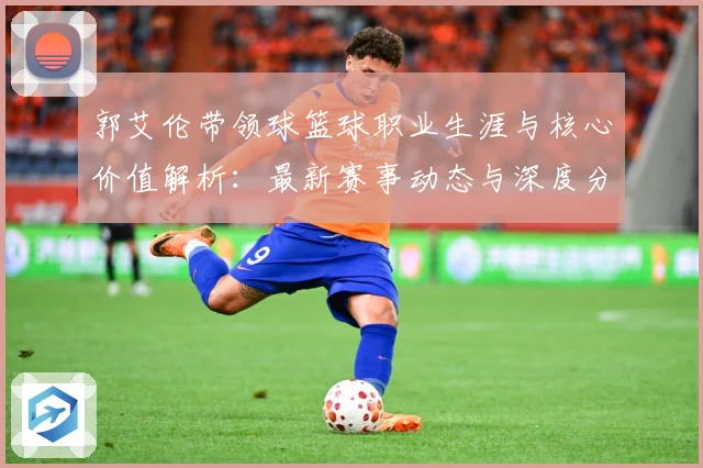 郭艾伦带领球篮球职业生涯与核心价值解析：最新赛事动态与深度分析