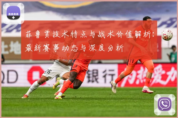 菲鲁贾技术特点与战术价值解析：最新赛事动态与深度分析