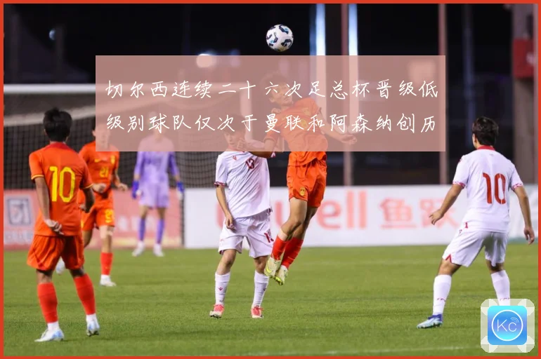 切尔西连续二十六次足总杯晋级低级别球队仅次于曼联和阿森纳创历数据研判：最新赛事动态与深度分析