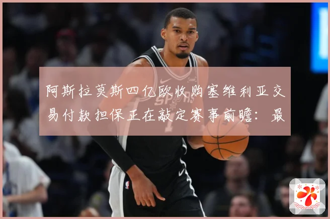 阿斯拉莫斯四亿欧收购塞维利亚交易付款担保正在敲定赛事前瞻：最新赛事动态与深度分析