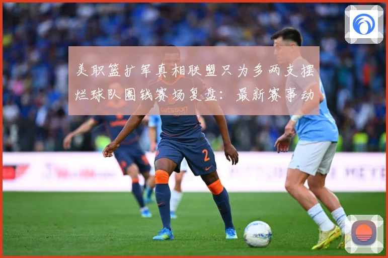 美职篮扩军真相联盟只为多两支摆烂球队圈钱赛场复盘：最新赛事动态与深度分析