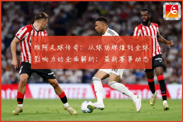 维阿足球传奇：从球场辉煌到全球影响力的全面解析：最新赛事动态与深度分析