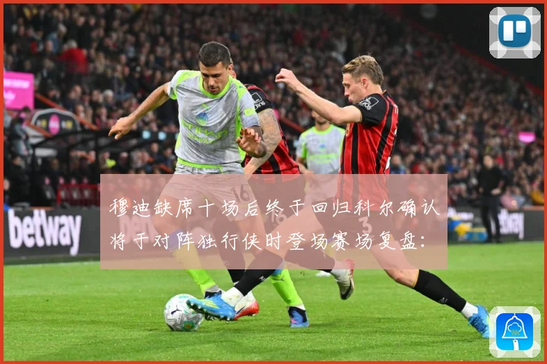 穆迪缺席十场后终于回归科尔确认将于对阵独行侠时登场赛场复盘：最新赛事动态与深度分析