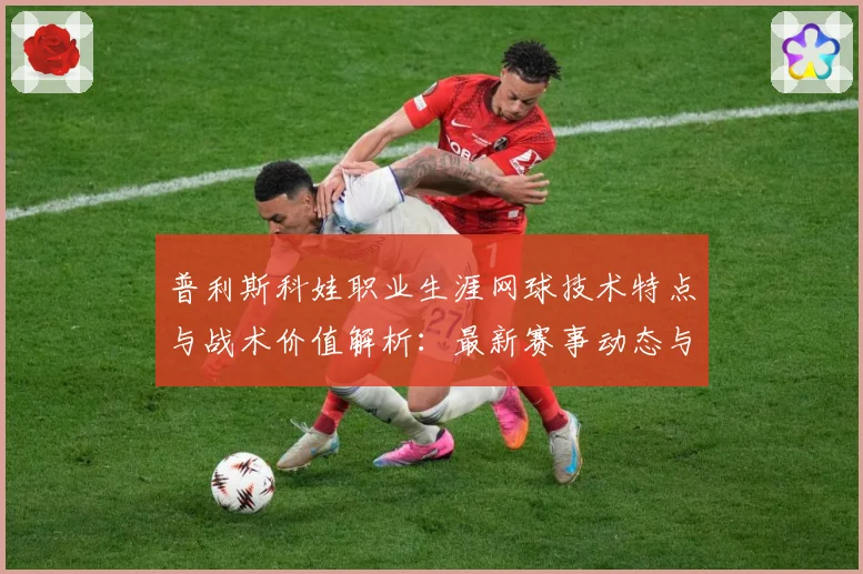 普利斯科娃职业生涯网球技术特点与战术价值解析：最新赛事动态与深度分析