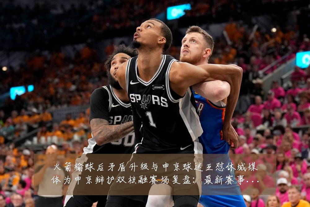 火箭输球后矛盾升级与申京球迷互怼休城媒体为申京辩护双核融赛场复盘:最新赛事动态与深度分析