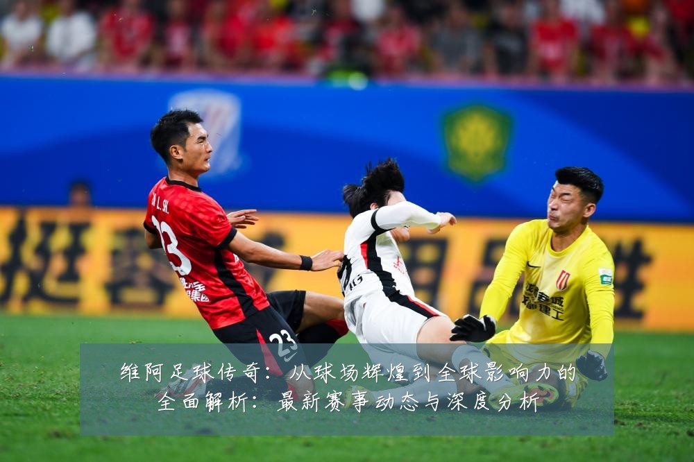 维阿足球传奇:从球场辉煌到全球影响力的全面解析:最新赛事动态与深度分析